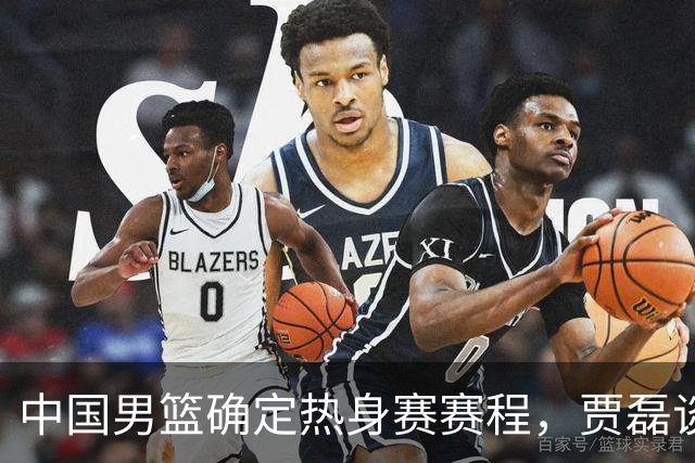 中国男篮确定热身赛赛程，贾磊谈怀特塞德具体情况，徐杰将出国特训