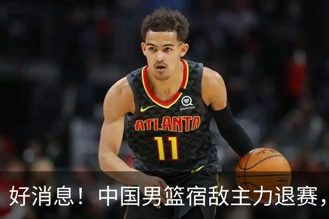 好消息！中国男篮宿敌主力退赛，将逐梦NBA，曾率队双杀中国男篮