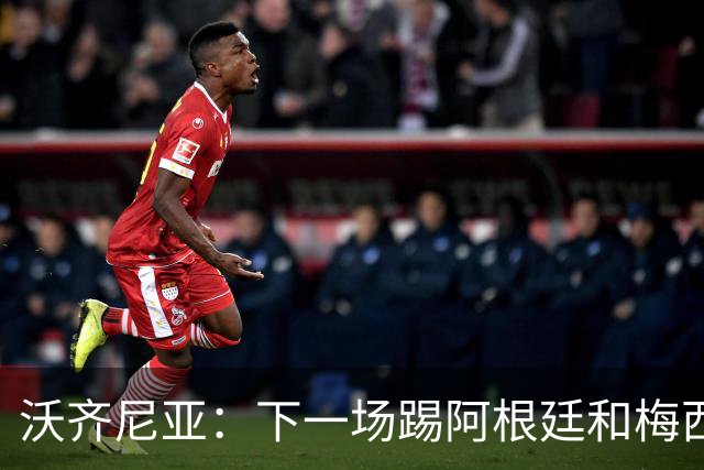 沃齐尼亚：下一场踢阿根廷和梅西是终极荣耀，出线那一刻我乐疯了