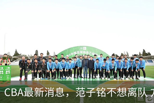 CBA最新消息，范子铭不想离队 方硕想打满20赛季 徐杰特训收获颇丰